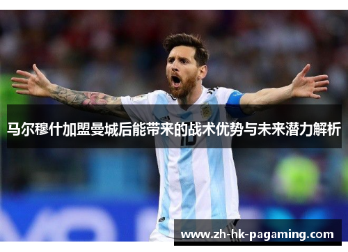 马尔穆什加盟曼城后能带来的战术优势与未来潜力解析