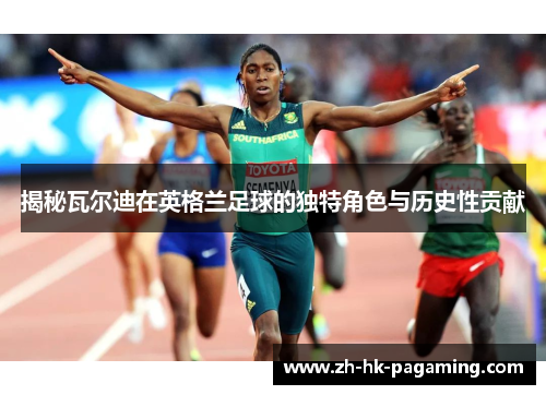 揭秘瓦尔迪在英格兰足球的独特角色与历史性贡献 揭秘瓦尔迪在英格兰足球的独特角色与历史性贡献