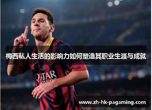 梅西私人生活的影响力如何塑造其职业生涯与成就