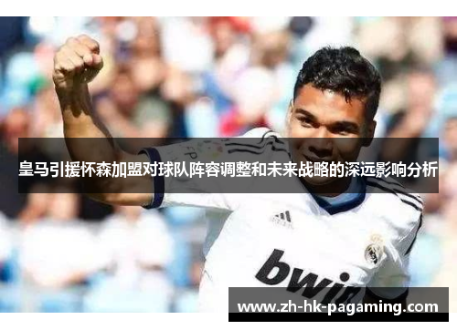 皇马引援怀森加盟对球队阵容调整和未来战略的深远影响分析 皇马引援怀森加盟对球队阵容调整和未来战略的深远影响分析