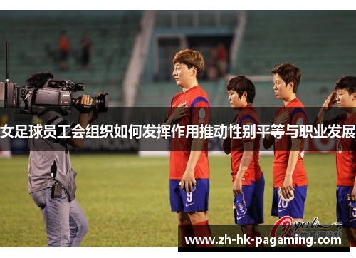 女足球员工会组织如何发挥作用推动性别平等与职业发展 女足球员工会组织如何发挥作用推动性别平等与职业发展