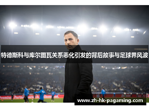 特德斯科与库尔图瓦关系恶化引发的背后故事与足球界风波 特德斯科与库尔图瓦关系恶化引发的背后故事与足球界风波