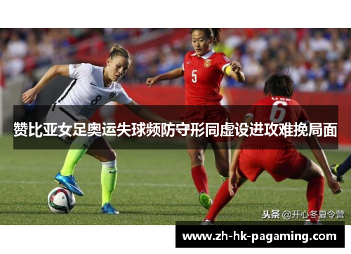赞比亚女足奥运失球频防守形同虚设进攻难挽局面 赞比亚女足奥运失球频防守形同虚设进攻难挽局面